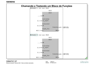 Chamando e Testando um Bloco de Funções

(Q 5.3)

(Q 5.3)

SIMATIC S7
Siemens Serviços Técnicos 2004. Todos os direitos reservados.

Data:
Arquivo:

09/03/14
S7-Service.23

 