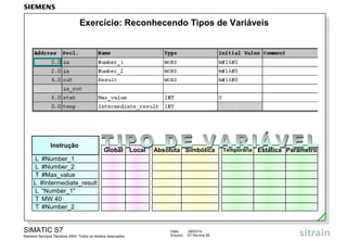 Exercício: Reconhecendo Tipos de Variáveis

Instrução

Global

Local

Absoluta Simbólica

L #Number_1
L #Number_2
T #Max_value
L #Intermediate_result
L “Number_1"
T MW 40
T #Number_2

SIMATIC S7
Siemens Serviços Técnicos 2004. Todos os direitos reservados.

Data:
Arquivo:

09/03/14
S7-Service.26

Temporária

Estática Parâmetro

 