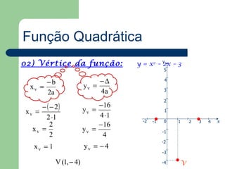 Função Quadrática
02) Vértice da função:                y = x2 – y – 3
                                               2x
                                                  5

       −b                      −∆                 4
  xv =                    yv =
       2a                      4a                 3

                                                  2
      − ( − 2)            yv =
                               −16
 xv =                                             1
        2 ⋅1                   4 ⋅1
                                       -2   -1    0   1   2   3   4   x
          2                    − 16
   xv =                   yv =                   -1
          2                     4
                                                 -2
    xv = 1                yv = − 4
                                                 -3

             V (1, − 4)                          -4   V
 