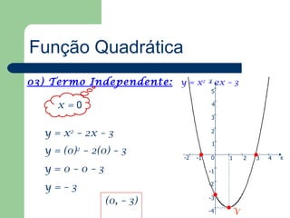 Função Quadrática
03) Termo Independente: y = x2 – 2x – 3
                               y
                                       5

     x=0                               4

                                       3

   y = x2 – 2x – 3                     2

                                       1
   y = (0) – 2(0) – 3
          2
                            -2   -1    0   1   2   3   4   x

   y=0–0–3                            -1

                                      -2
   y=–3
                                      -3
                (0, – 3)
                                      -4   V
 