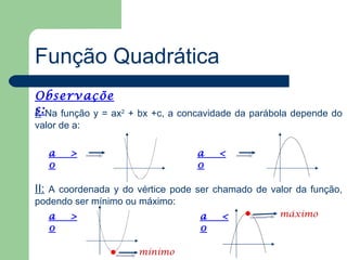 Função Quadrática
Observaçõe
s: Na função y = ax2 + bx +c, a concavidade da parábola depende do
I:
valor de a:

   a    >                         a    <
   0                              0

II: A coordenada y do vértice pode ser chamado de valor da função,
podendo ser mínimo ou máximo:
   a    >                          a    <           máximo
   0                               0

                      mínimo
 