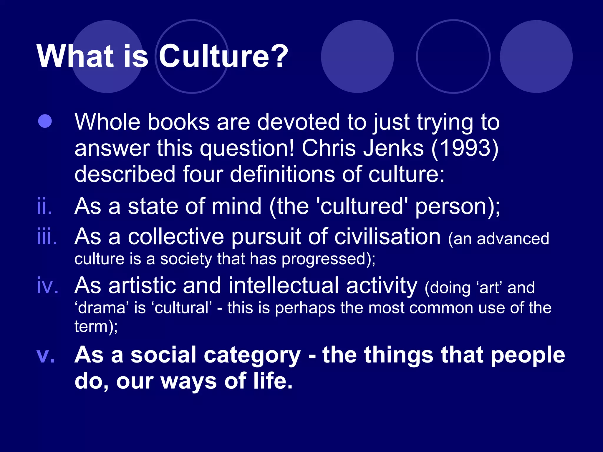What is Culture? Whole books are devoted to just trying to answer this question! Chris Jenks (1993) described four definitions of culture: As a state of mind (the 'cultured' person); As a collective pursuit of civilisation  (an advanced culture is a society that has progressed);  As artistic and intellectual activity  (doing  ‘ art ’  and  ‘ drama ’  is  ‘ cultural ’  - this is perhaps the most common use of the term); As a social category - the things that people do, our ways of life. 