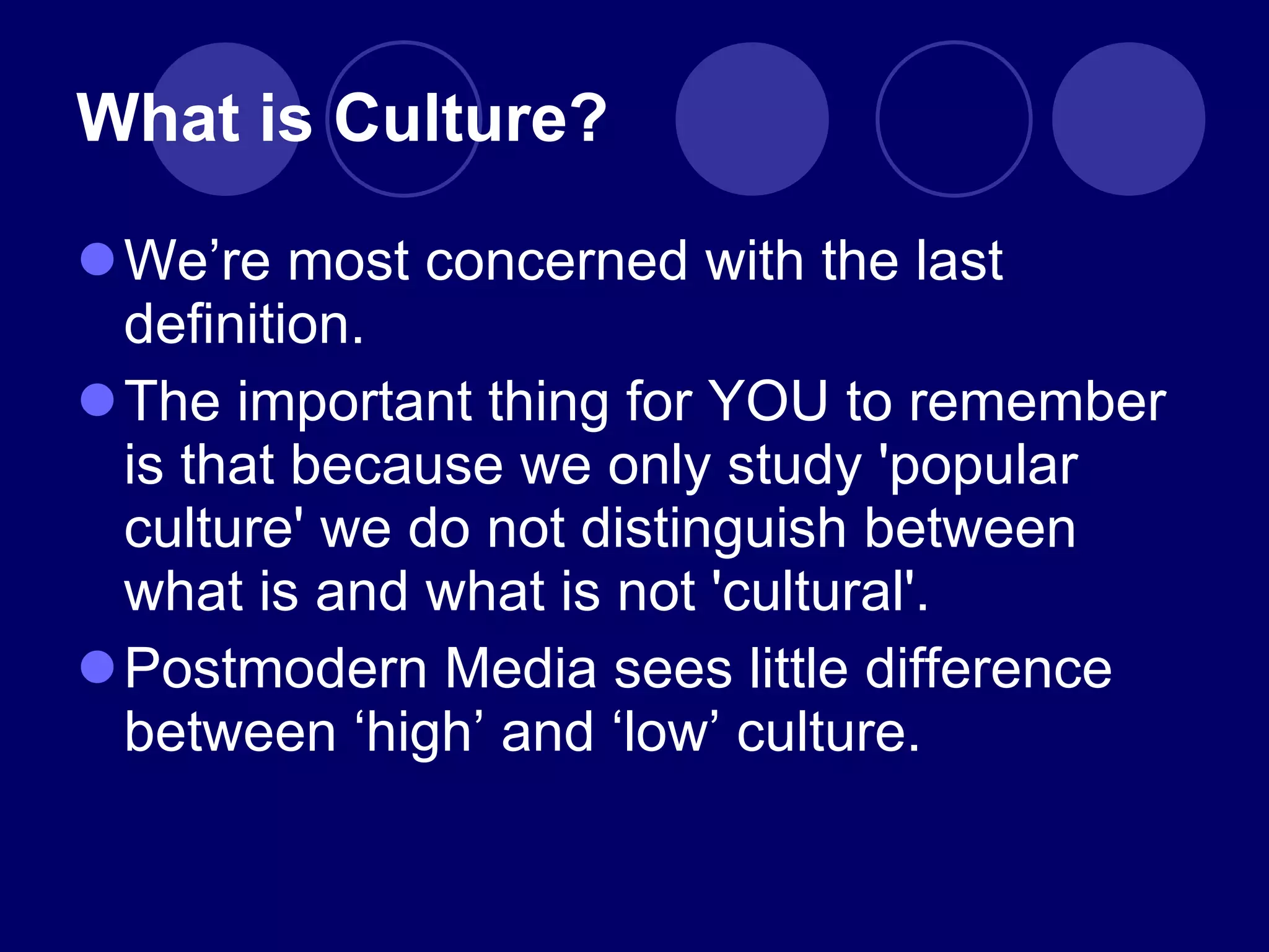What is Culture? We ’re most concerned with the last definition. The important thing for YOU to remember is that because we only study 'popular culture' we do not distinguish between what is and what is not 'cultural'. Postmodern Media sees little difference between  ‘high’ and ‘low’ culture. 