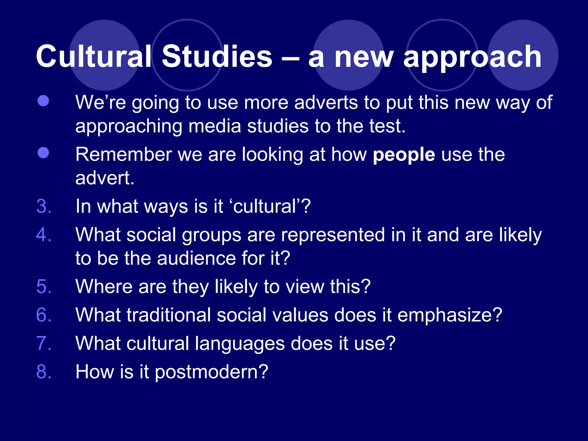 We ’re going to use more adverts to put this new way of approaching media studies to the test. Remember we are looking at how  people  use the advert. In what ways is it  ‘cultural’? What social groups are represented in it and are likely to be the audience for it? Where are they likely to view this? What traditional social values does it emphasize? What cultural languages does it use? How is it postmodern? Cultural Studies – a new approach 