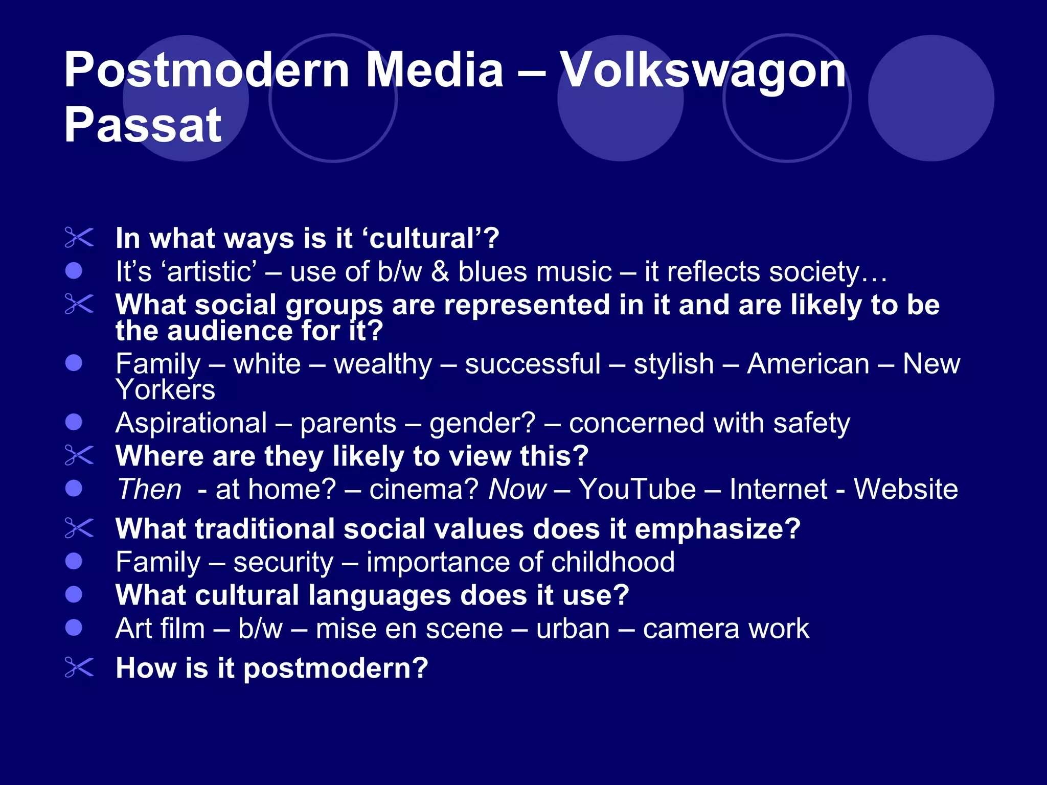 Postmodern Media – Volkswagon Passat In what ways is it  ‘cultural’? It ’s ‘artistic’ – use of b/w & blues music – it reflects society… What social groups are represented in it and are likely to be the audience for it? Family – white – wealthy – successful – stylish – American – New Yorkers Aspirational – parents – gender? – concerned with safety Where are they likely to view this? Then   - at home? – cinema?  Now  – YouTube – Internet - Website What traditional social values does it emphasize? Family – security – importance of childhood What cultural languages does it use? Art film – b/w – mise en scene – urban – camera work How is it postmodern? 