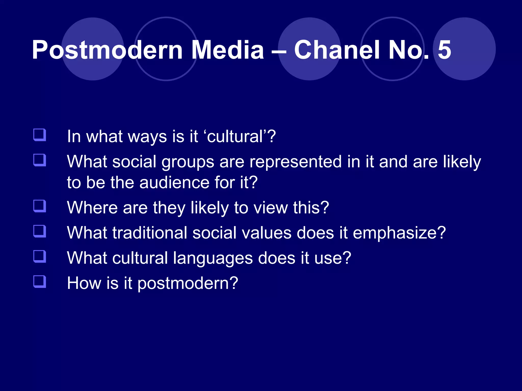 In what ways is it  ‘cultural’? What social groups are represented in it and are likely to be the audience for it? Where are they likely to view this? What traditional social values does it emphasize? What cultural languages does it use? How is it postmodern? Postmodern Media – Chanel No. 5 