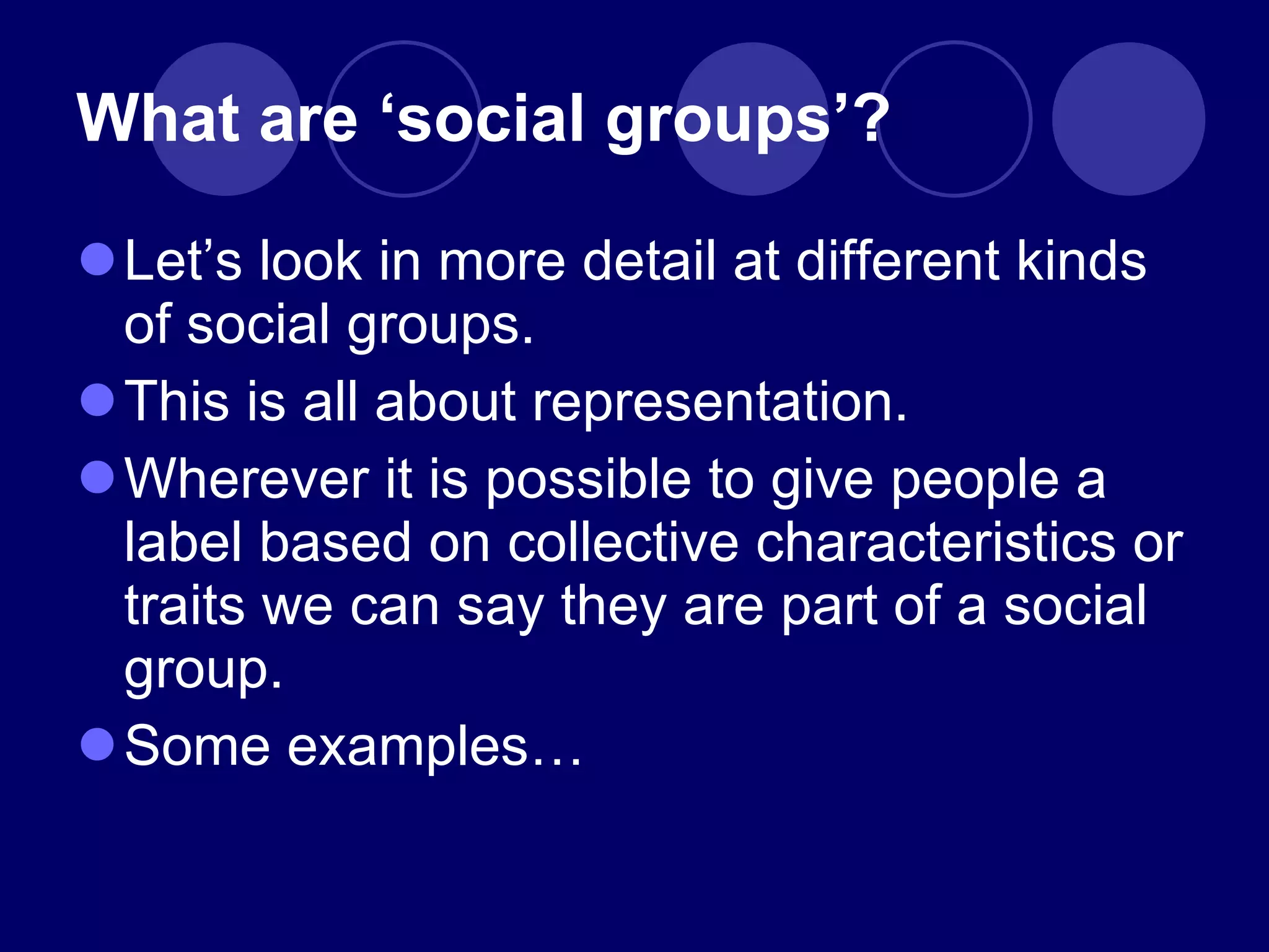 What are  ‘social groups’? Let ’s look in more detail at different kinds of social groups. This is all about representation. Wherever it is possible to give people a label based on collective characteristics or traits we can say they are part of a social group. Some examples… 