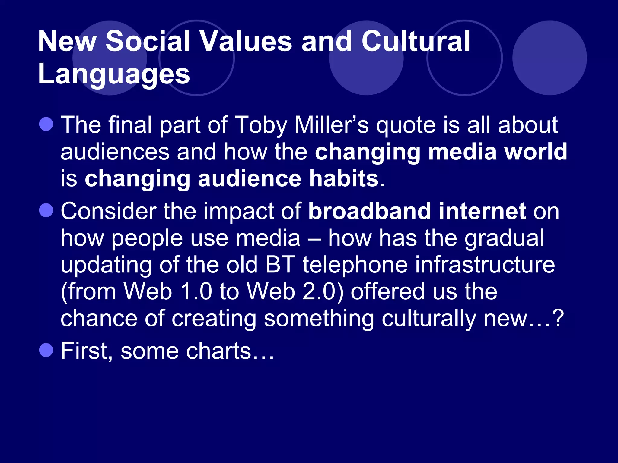 New Social Values and Cultural Languages The final part of Toby Miller ’s quote is all about audiences and how the  changing media world  is  changing audience habits . Consider the impact of  broadband internet  on how people use media – how has the gradual updating of the old BT telephone infrastructure (from Web 1.0 to Web 2.0) offered us the chance of creating something culturally new…? First, some charts… 