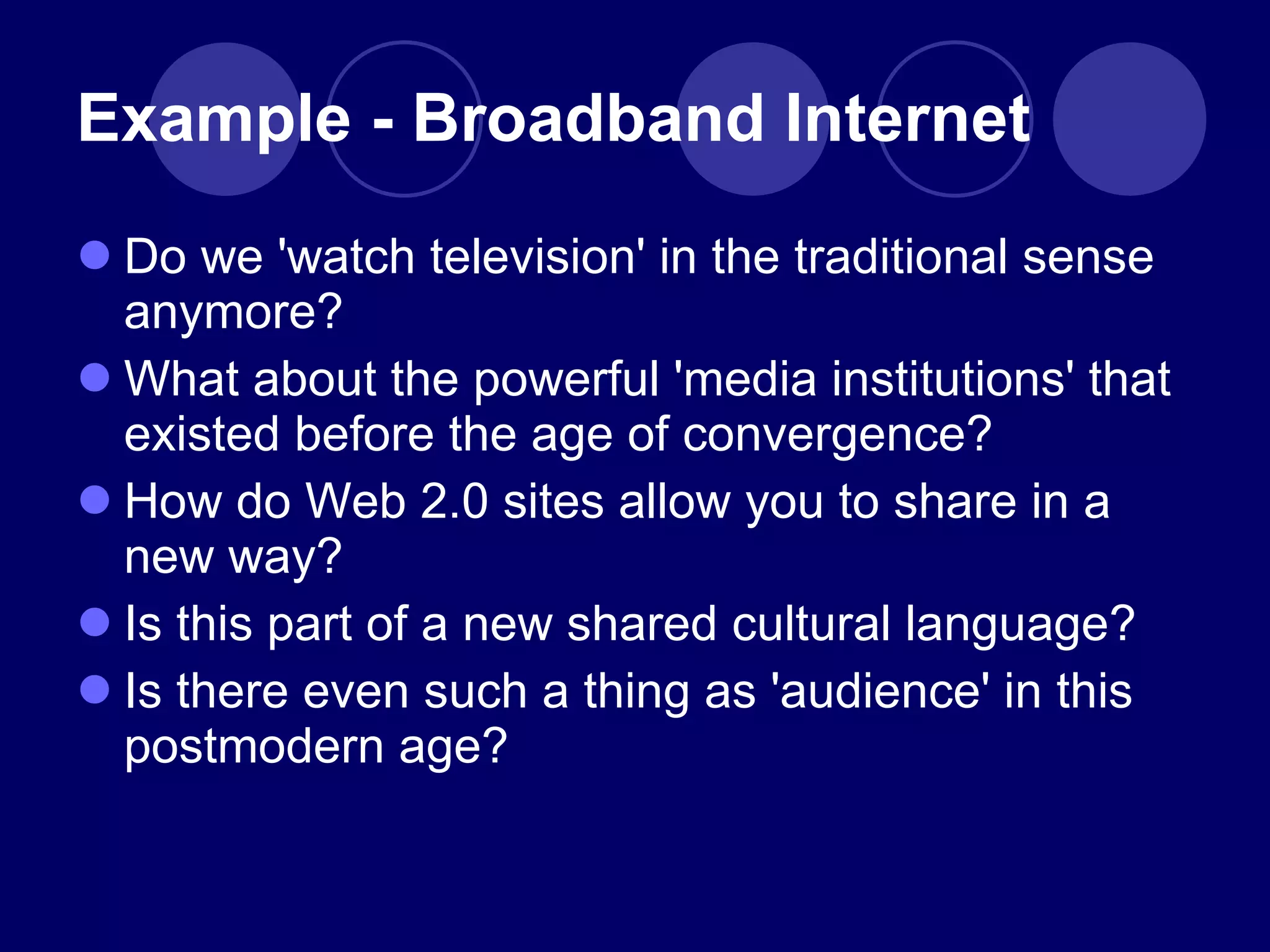 Do we 'watch television' in the traditional sense anymore? What about the powerful 'media institutions' that existed before the age of convergence? How do Web 2.0 sites allow you to share in a new way? Is this part of a new shared cultural language?  Is there even such a thing as 'audience' in this postmodern age?  Example - Broadband Internet 
