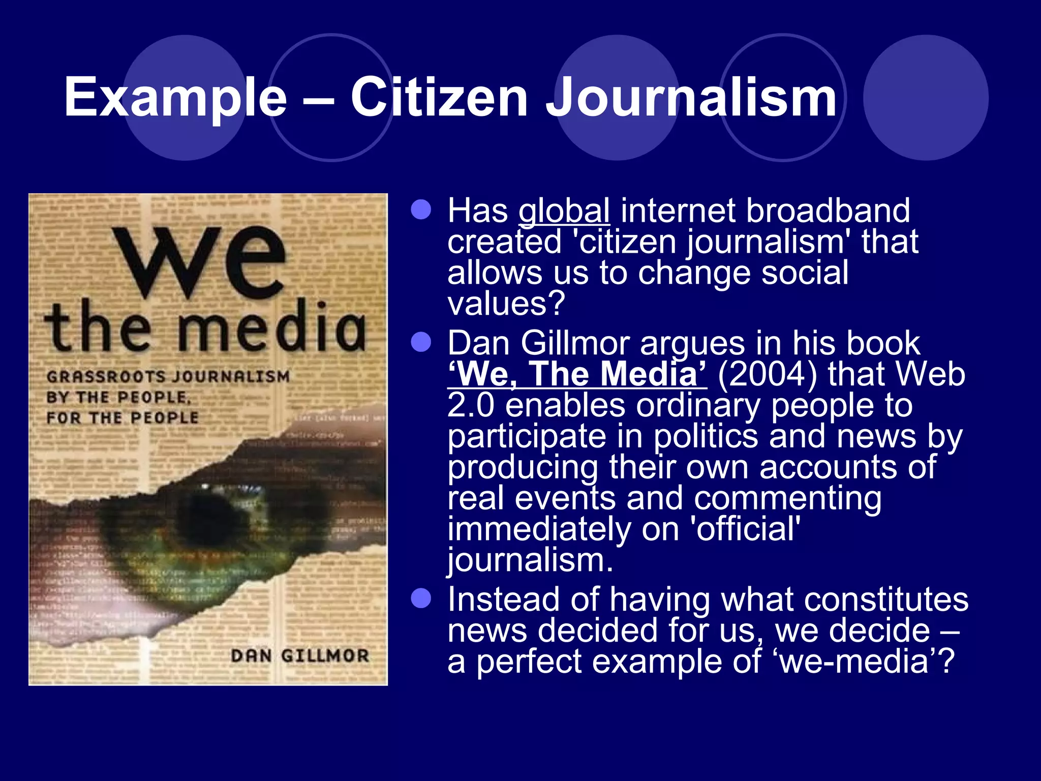 Example – Citizen Journalism Has  global  internet broadband created 'citizen journalism' that allows us to change social values? Dan Gillmor argues in his book  ‘We, The Media’  (2004) that Web 2.0 enables ordinary people to participate in politics and news by producing their own accounts of real events and commenting immediately on 'official' journalism. Instead of having what constitutes news decided for us, we decide – a perfect example of  ‘we-media’? 