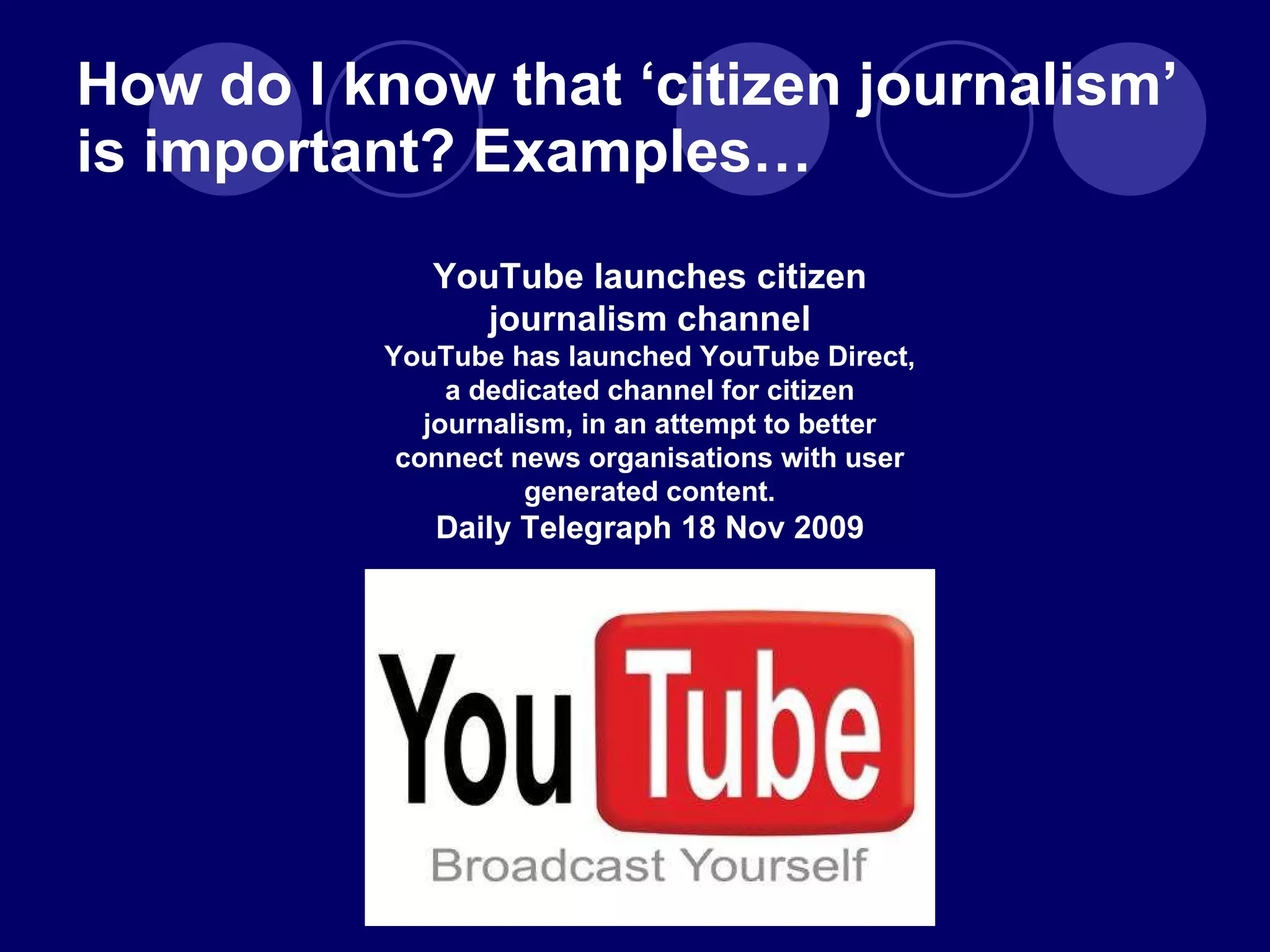 How do I know that  ‘citizen journalism’ is important? Examples… YouTube launches citizen journalism channel YouTube has launched YouTube Direct, a dedicated channel for citizen journalism, in an attempt to better connect news organisations with user generated content. Daily Telegraph 18 Nov 2009 