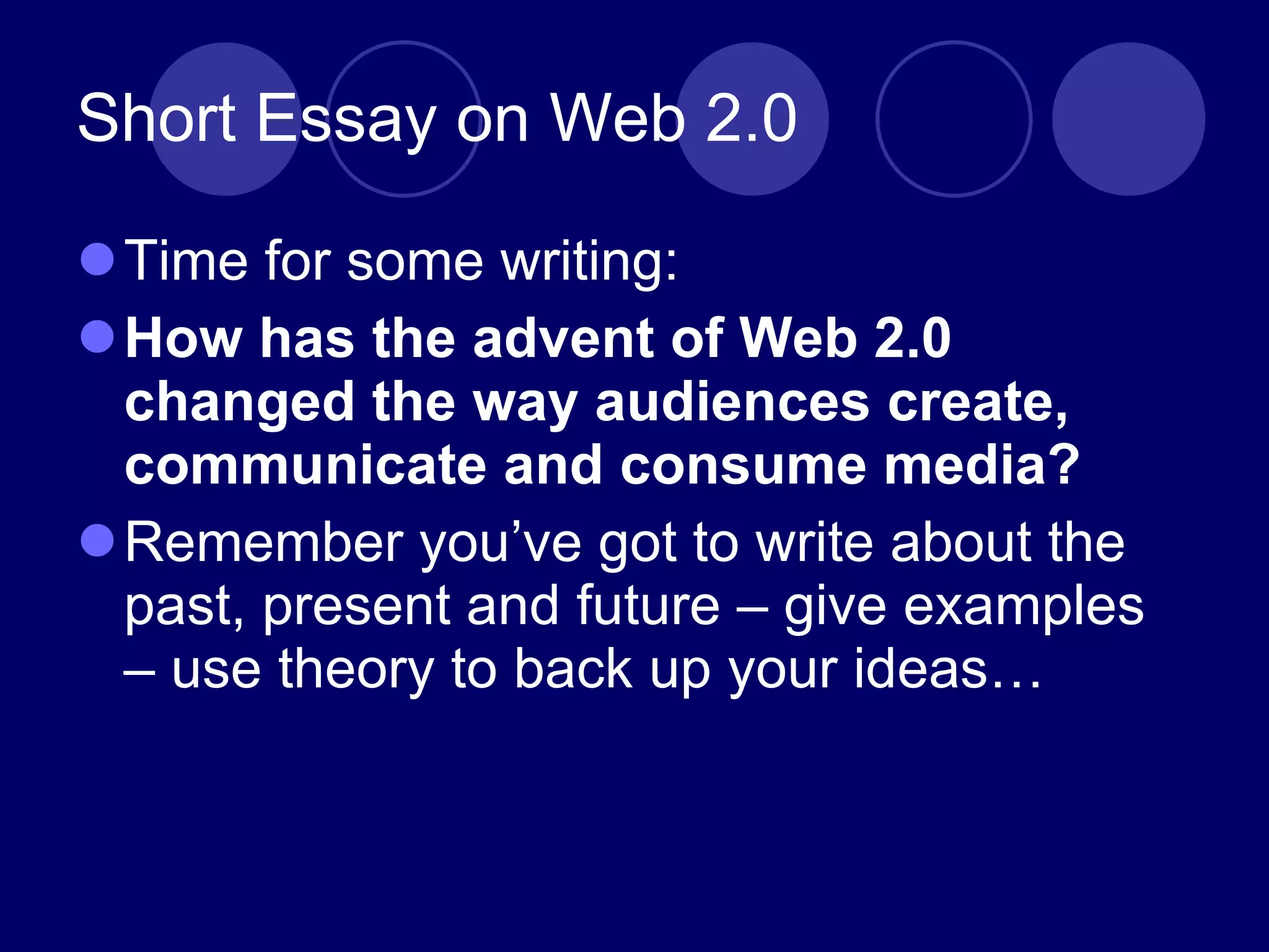 Short Essay on Web 2.0 Time for some writing: How has the advent of Web 2.0 changed the way audiences create, communicate and consume media? Remember you ’ve got to write about the past, present and future – give examples – use theory to back up your ideas… 