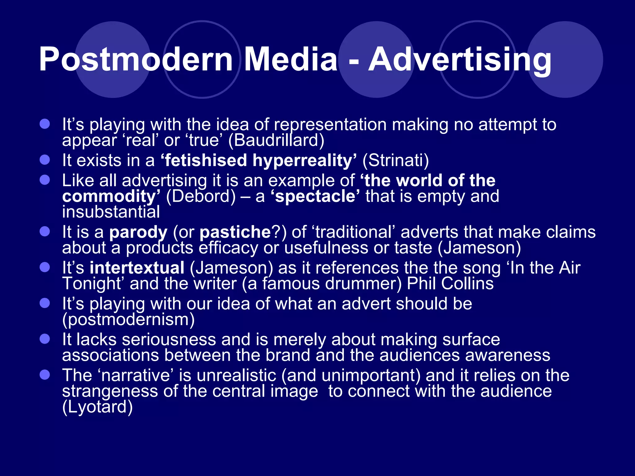 Postmodern Media - Advertising It ’s playing with the idea of representation making no attempt to appear ‘real’ or ‘true’ (Baudrillard) It exists in a  ‘fetishised hyperreality’  (Strinati) Like all advertising it is an example of  ‘the world of the commodity’  (Debord)  –  a  ‘spectacle’  that is empty and insubstantial It is a  parody  (or  pastiche ?) of  ‘traditional’ adverts that make claims about a products efficacy or usefulness or taste (Jameson) It ’s  intertextual  (Jameson) as it references the the song ‘In the Air Tonight’ and the writer (a famous drummer) Phil Collins It ’s playing with our idea of what an advert should be (postmodernism) It lacks seriousness and is merely about making surface associations between the brand and the audiences awareness The  ‘narrative’ is unrealistic (and unimportant) and it relies on the strangeness of the central image  to connect with the audience (Lyotard) 