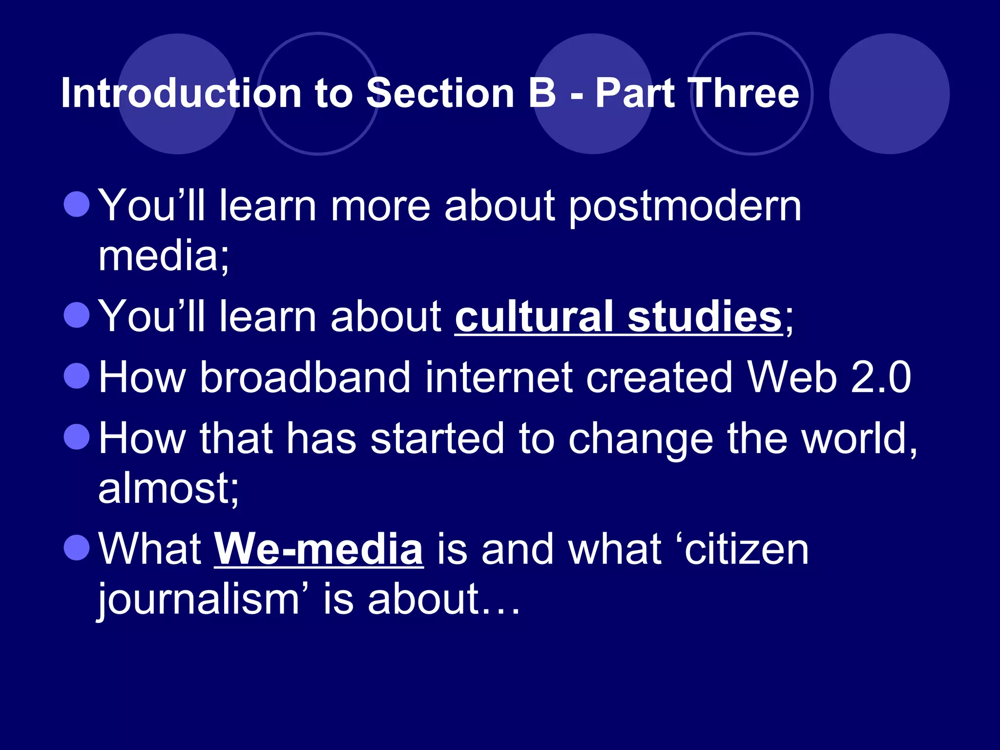 Introduction to Section B - Part Three You ’ll learn more about postmodern media; You ’ll learn about  cultural studies ; How broadband internet created Web 2.0 How that has started to change the world, almost; What  We-media   is and what  ‘ citizen journalism ’  is about … 