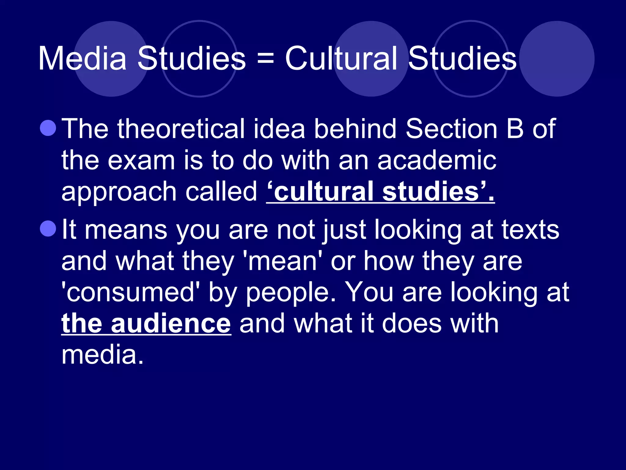 Media Studies = Cultural Studies The theoretical idea behind Section B of the exam is to do with an academic approach called  ‘cultural studies’. It means you are not just looking at texts and what they 'mean' or how they are 'consumed' by people. You are looking at  the audience  and what it does with media. 