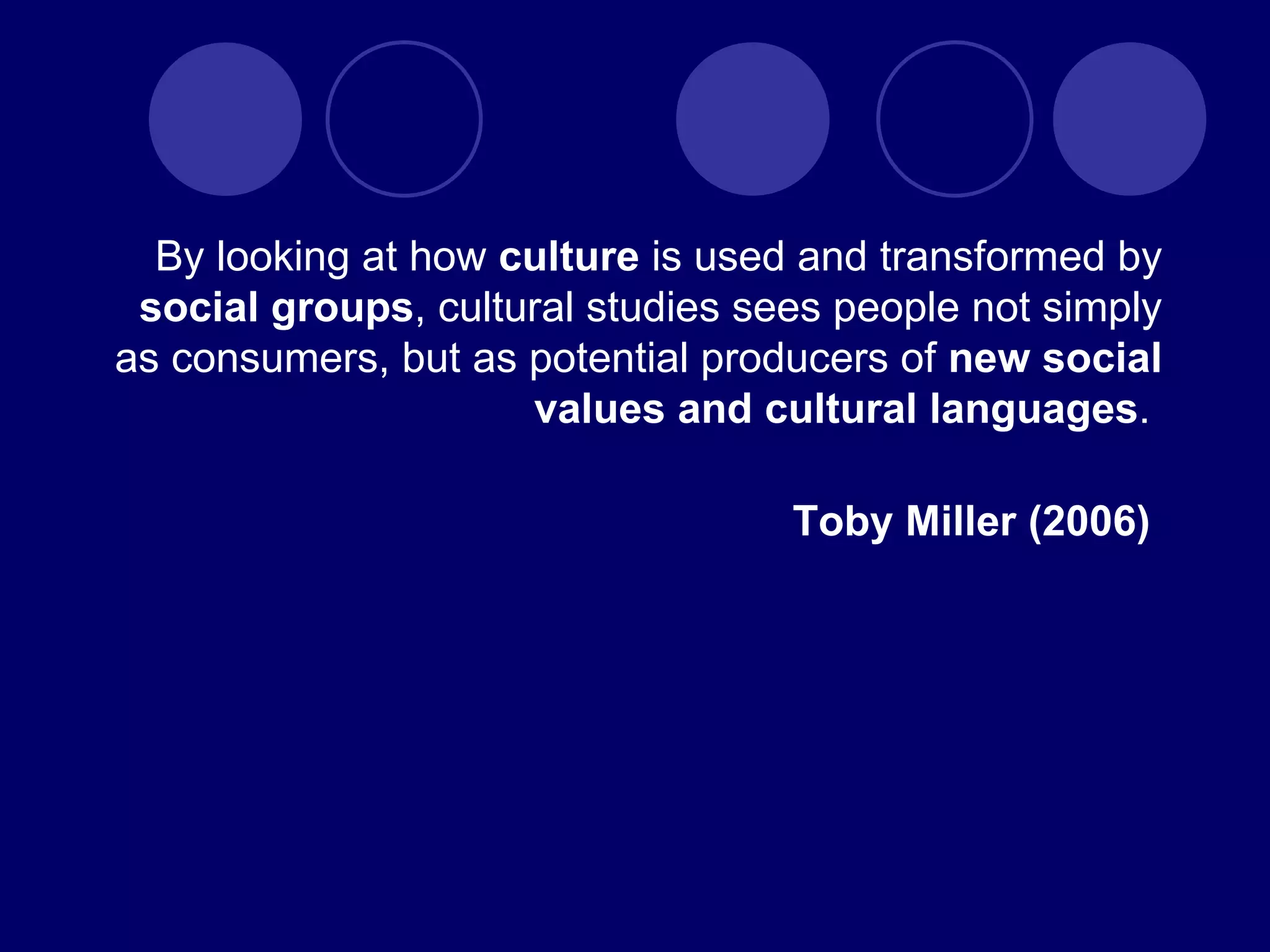 By looking at how  culture  is used and transformed by  social groups , cultural studies sees people not simply as consumers, but as potential producers of  new   social values and cultural languages .  Toby Miller (2006)  