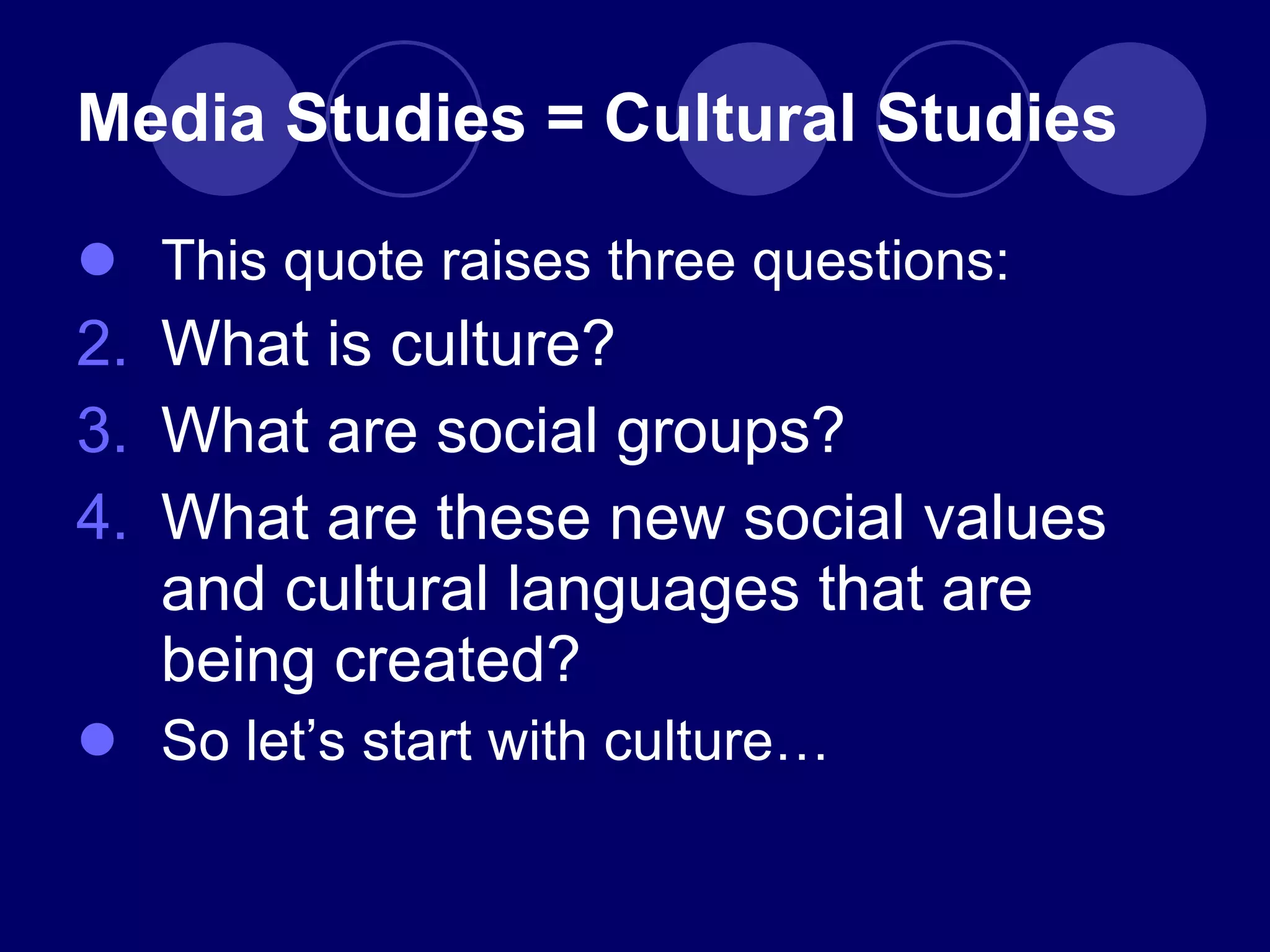 Media Studies = Cultural Studies This quote raises three questions: What is culture? What are social groups? What are these new social values and cultural languages that are being created? So let ’s start with culture… 