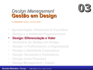 Apresentação: Introdução & Conceitos Design e o Ambiente Organizacional Design: Diferenciação e Valor Seminário de Gestão em Design Design: o Profissional e a Organização  Design e Identidade Corporativa Design: Demanda e Consultoria Design como Processo Design Management -  Futuro Design Management   Gestão em Design   Prof.  Valdir Soares  / Designer – Dsc.Eng.Produção   03 