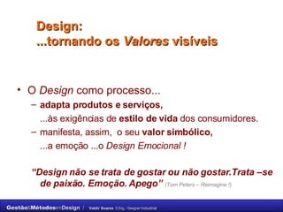 Design: ...tornando os  Valores  visíveis  O  Design  como processo... adapta produtos e serviços,   ...às exigências de  estilo de vida  dos consumidores.  manifesta, assim,  o seu  valor simbólico,   ...a emoção ...o  Design Emocional ! “ Design não se trata de gostar ou não gostar.Trata –se de paixão. Emoção. Apego”   (Tom Peters – Reimagine !) 
