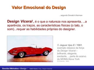 Valor Emocional do Design Design  Viceral  ,  é o que a natureza nos apresenta, ...a aparência, os traços, as características físicas (o tato, o som)...requer as habilidades próprias do designer. ...segundo Donald A.Norman O  Jaguar tipo E / 1961 , exemplo clássico da força do  Design Viceral  – brilhante, elegante, excitante, ...parte do acervo do MOMA-Nova York (D.A.Norman,  2005) 