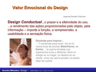 Valor Emocional do Design Design  Conductual  ,  o prazer e a efetividade do uso, ...o rendimento das ações proporcionadas pelo objeto, pela informação – importa a função, a compreensão, a usabilidade e a sensação física. ...segundo Donald A.Norman Diseñada para inspirar... ... Y construida para durar. Así es la nueva línea de duchas  WaterHaven , de  Kohler , ...la cual le brindará una experiencia única y diferente. Será un refugio en su hogar, un destino en su mente. ¡Una vez que la pruebe, no podrá dejar de usarla! 