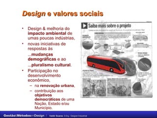 Design  e valores sociais  Design & melhoria do  impacto ambiental  de umas poucas indústrias,  novas iniciativas de respostas às  ... mudanças demográficas  e ao  ... pluralismo cultural . Participação no  desenvolvimento econômico,  na  renovação urbana ,  contribuição aos  objetivos democráticos  de uma Nação, Estado e/ou Município. 