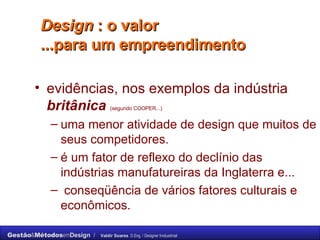 Design  : o valor  ...para um empreendimento  evidências, nos exemplos da indústria  britânica   (segundo COOPER...)   uma menor atividade de design que muitos de seus competidores.  é um fator de reflexo do declínio das indústrias manufatureiras da Inglaterra e... conseqüência de vários fatores culturais e econômicos.  