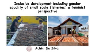 Inclusive development including gender
equality of small scale fisheries: a feminist
perspective
Achini De Silva
 