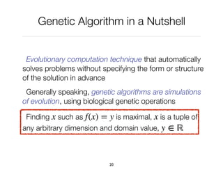 Genetic Algorithm in a Nutshell
Evolutionary computation technique that automatically
solves problems without specifying the form or structure
of the solution in advance
Generally speaking, genetic algorithms are simulations
of evolution, using biological genetic operations
Finding ! such as ! is maximal, ! is a tuple of
any arbitrary dimension and domain value, !
x f(x) = y x
y ∈ ℝ
20
 