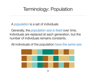 Terminology: Population
A population is a set of individuals
Generally, the population size is ﬁxed over time.
Individuals are replaced at each generation, but the
number of individuals remains constants.
All individuals of the population have the same size
22
 