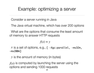 Example: optimizing a server
Consider a server running in Java
The Java virtual machine, which has over 200 options
What are the options that consume the least amount
of memory to answer HTTP requests
is a set of options, e.g., [ -Xgc:parallel, -ms32m,
-mx200m]
is the amount of memory (in bytes)
is computed by launching the server using the
options and sending 1000 requests
24
f(x) = y
x
y
f(x)
 