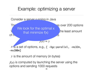 Example: optimizing a server
Consider a server running in Java
The Java virtual machine, which has over 200 options
What are the options that consume the least amount
of memory to answer HTTP requests
is a set of options, e.g., [ -Xgc:parallel, -ms32m,
-mx200m]
is the amount of memory (in bytes)
is computed by launching the server using the
options and sending 1000 requests
25
f(x) = y
x
y
f(x)
We look for the optimal x
that minimize f(x)
 
