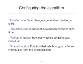 Conﬁguring the algorithm
Mutation rate: % to change a gene when creating a
child
Population size: number of individual to consider each
time
Number of genes: how many genes contains each
individual
Fitness function: Function that tells how good / far an
individual is from the (ideal) solution
45
 