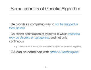 Some beneﬁts of Genetic Algorithm
GA provides a compelling way to not be trapped in
local optima
GA allows optimization of systems in which variables
may be discrete or categorical, and not only
continuous
e.g., direction of a robot or characterization of an antenna segment
GA can be combined with other AI techniques
46
 