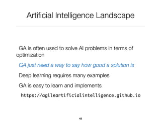 Artiﬁcial Intelligence Landscape
GA is often used to solve AI problems in terms of
optimization
GA just need a way to say how good a solution is
Deep learning requires many examples
GA is easy to learn and implements
https://agileartificialintelligence.github.io
48
 