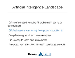 Artiﬁcial Intelligence Landscape
GA is often used to solve AI problems in terms of
optimization
GA just need a way to say how good a solution is
Deep learning requires many examples
GA is easy to learn and implements
https://agileartificialintelligence.github.io
Thanks
 