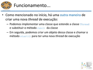Funcionamento...
• Como mencionado no início, há uma outra maneira de
criar uma nova thread de execução:
– Podemos implementar uma classe que estende a classe Thread
e substituir o método run() da classe
– Em seguida, podemos criar um objeto dessa classe e chamar o
método start() para ter uma nova thread de execução
 