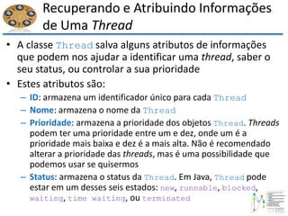 Recuperando e Atribuindo Informações
de Uma Thread
• A classe Thread salva alguns atributos de informações
que podem nos ajudar a identificar uma thread, saber o
seu status, ou controlar a sua prioridade
• Estes atributos são:
– ID: armazena um identificador único para cada Thread
– Nome: armazena o nome da Thread
– Prioridade: armazena a prioridade dos objetos Thread. Threads
podem ter uma prioridade entre um e dez, onde um é a
prioridade mais baixa e dez é a mais alta. Não é recomendado
alterar a prioridade das threads, mas é uma possibilidade que
podemos usar se quisermos
– Status: armazena o status da Thread. Em Java, Thread pode
estar em um desses seis estados: new, runnable, blocked,
waiting, time waiting, ou terminated
 