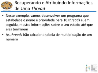 Recuperando e Atribuindo Informações
de Uma Thread
• Neste exemplo, vamos desenvolver um programa que
estabelece o nome e prioridade para 10 threads e, em
seguida, mostra informações sobre o seu estado até que
elas terminem
• As threads irão calcular a tabela de multiplicação de um
número
 