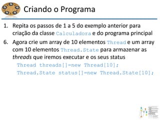 Criando o Programa
1. Repita os passos de 1 a 5 do exemplo anterior para
criação da classe Calculadora e do programa principal
6. Agora crie um array de 10 elementos Thread e um array
com 10 elementos Thread.State para armazenar as
threads que iremos executar e os seus status
Thread threads[]=new Thread[10];
Thread.State status[]=new Thread.State[10];
 