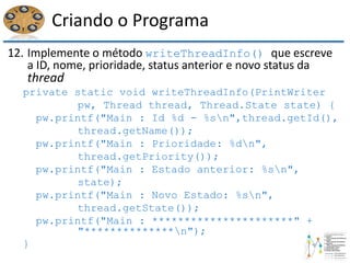 Criando o Programa
12. Implemente o método writeThreadInfo() que escreve
a ID, nome, prioridade, status anterior e novo status da
thread
private static void writeThreadInfo(PrintWriter
pw, Thread thread, Thread.State state) {
pw.printf("Main : Id %d - %sn",thread.getId(),
thread.getName());
pw.printf("Main : Prioridade: %dn",
thread.getPriority());
pw.printf("Main : Estado anterior: %sn",
state);
pw.printf("Main : Novo Estado: %sn",
thread.getState());
pw.printf("Main : **********************" +
"**************n");
}
 