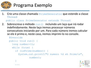 Programa Exemplo
1. Crie uma classe chamada PrimeGenerator que estende a classe
Thread
public class PrimeGenerator extends Thread{
2. Sobrescreva o método run() incluindo um laço que irá rodar
indefinidamente. Neste laço iremos processar números
consecutivos iniciando por um. Para cada número iremos calcular
se ele é primo e, neste caso, iremos imprimi-lo no console.
@Override
public void run() {
long number=1L;
while (true) {
if (isPrime(number)) {
System.out.printf("O numero %d eh Primon",
number);
}
...
 