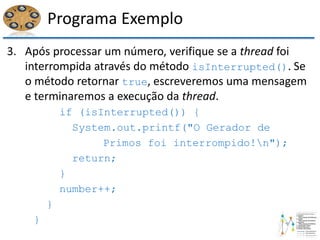 Programa Exemplo
3. Após processar um número, verifique se a thread foi
interrompida através do método isInterrupted(). Se
o método retornar true, escreveremos uma mensagem
e terminaremos a execução da thread.
if (isInterrupted()) {
System.out.printf("O Gerador de
Primos foi interrompido!n");
return;
}
number++;
}
}
 