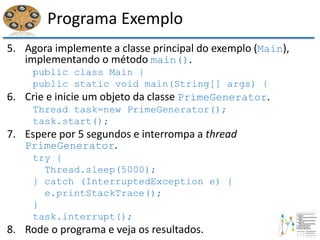 Programa Exemplo
5. Agora implemente a classe principal do exemplo (Main),
implementando o método main().
public class Main {
public static void main(String[] args) {
6. Crie e inicie um objeto da classe PrimeGenerator.
Thread task=new PrimeGenerator();
task.start();
7. Espere por 5 segundos e interrompa a thread
PrimeGenerator.
try {
Thread.sleep(5000);
} catch (InterruptedException e) {
e.printStackTrace();
}
task.interrupt();
8. Rode o programa e veja os resultados.
 