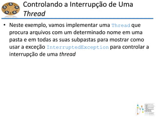 Controlando a Interrupção de Uma
Thread
• Neste exemplo, vamos implementar uma Thread que
procura arquivos com um determinado nome em uma
pasta e em todas as suas subpastas para mostrar como
usar a exceção InterruptedException para controlar a
interrupção de uma thread
 