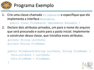 Programa Exemplo
1. Crie uma classe chamada FileSearch e especifique que ela
implementa a interface Runnable.
public class FileSearch implements Runnable {
2. Declare dois atributos privados, um para o nome do arquivo
que será procurado e outro para a pasta inicial. Implemente
o construtor dessa classe, que inicializa esses atributos.
private String initPath;
private String fileName;
public FileSearch(String initPath, String fileName) {
this.initPath = initPath;
this.fileName = fileName;
}
 