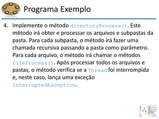 Programa Exemplo
4. Implemente o método directoryProcess(). Este
método irá obter e processar os arquivos e subpastas da
pasta. Para cada subpasta, o método irá fazer uma
chamada recursiva passando a pasta como parâmetro.
Para cada arquivo, o método irá chamar o métodos
fileProcess(). Após processar todos os arquivos e
pastas, o método verifica se a Thread foi interrompida
e, neste caso, lança uma exceção
InterruptedException.
 