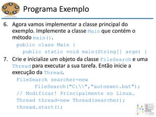 Programa Exemplo
6. Agora vamos implementar a classe principal do
exemplo. Implemente a classe Main que contém o
método main().
public class Main {
public static void main(String[] args) {
7. Crie e inicialize um objeto da classe FileSearch e uma
Thread para executar a sua tarefa. Então inicie a
execução da Thread.
FileSearch searcher=new
FileSearch("C:","autoexec.bat");
// Modificar! Principalmente no Linux…
Thread thread=new Thread(searcher);
thread.start();
 