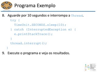 Programa Exemplo
8. Aguarde por 10 segundos e interrompa a Thread.
try {
TimeUnit.SECONDS.sleep(10);
} catch (InterruptedException e) {
e.printStackTrace();
}
thread.interrupt();
}
9. Execute o programa e veja os resultados.
 