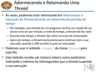 Adormecendo e Retomando Uma
Thread
• Às vezes, podemos estar interessado em interromper a
execução da Thread durante um determinado período de
tempo
– Por exemplo, uma thread em um programa verifica um estado de um
sensor uma vez por minuto, o resto do tempo, a thread não faz nada
– Durante este tempo, a thread não utiliza recursos do computador
– Após este tempo, a thread estará pronta para continuar com a sua
execução, quando a JVM escolhe-la para ser executada
• Podemos usar o método sleep() da classe Thread para
este fim
• Este método recebe um número inteiro como parâmetro
indicando o número de milissegundos que a thread suspende
a sua execução
 